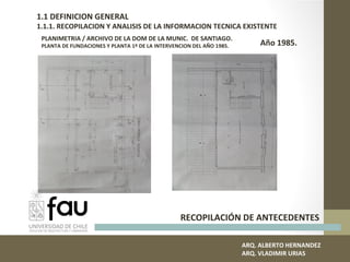 ARQ. ALBERTO HERNANDEZ
ARQ. VLADIMIR URIAS
1.1 DEFINICION GENERAL
1.1.1. RECOPILACION Y ANALISIS DE LA INFORMACION TECNICA EXISTENTE
RECOPILACIÓN DE ANTECEDENTES
PLANIMETRIA / ARCHIVO DE LA DOM DE LA MUNIC. DE SANTIAGO.
PLANTA DE FUNDACIONES Y PLANTA 1º DE LA INTERVENCION DEL AÑO 1985. Año 1985.
 