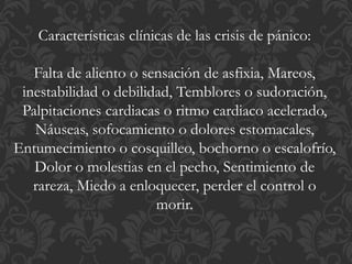 Características clínicas de las crisis de pánico:
Falta de aliento o sensación de asfixia, Mareos,
inestabilidad o debilidad, Temblores o sudoración,
Palpitaciones cardiacas o ritmo cardiaco acelerado,
Náuseas, sofocamiento o dolores estomacales,
Entumecimiento o cosquilleo, bochorno o escalofrío,
Dolor o molestias en el pecho, Sentimiento de
rareza, Miedo a enloquecer, perder el control o
morir.
 