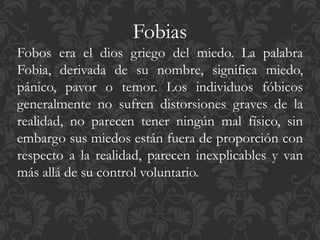 Fobias
Fobos era el dios griego del miedo. La palabra
Fobia, derivada de su nombre, significa miedo,
pánico, pavor o temor. Los individuos fóbicos
generalmente no sufren distorsiones graves de la
realidad, no parecen tener ningún mal físico, sin
embargo sus miedos están fuera de proporción con
respecto a la realidad, parecen inexplicables y van
más allá de su control voluntario.
 