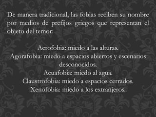 De manera tradicional, las fobias reciben su nombre
por medios de prefijos griegos que representan el
objeto del temor:
Acrofobia: miedo a las alturas.
Agorafobia: miedo a espacios abiertos y escenarios
desconocidos.
Acuafobia: miedo al agua.
Claustrofobia: miedo a espacios cerrados.
Xenofobia: miedo a los extranjeros.
 