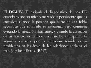 El DSM-IV-TR estipula el diagnóstico de una FE
cuando existe un miedo marcado y persistente que es
excesivo; cuando la persona que sufre de una fobia
reconoce que el miedo es irracional pero continúa
evitando la situación alarmante; y cuando la evitación
de las situaciones de fobia, la ansiedad anticipada y la
angustia causada por la situación temida crean
problemas en las áreas de las relaciones sociales, el
trabajo y los hábitos. (R247)
 