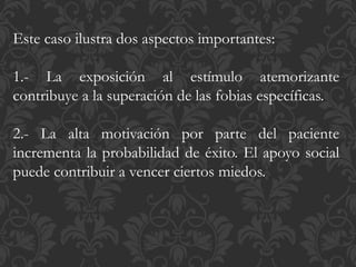 Este caso ilustra dos aspectos importantes:
1.- La exposición al estímulo atemorizante
contribuye a la superación de las fobias específicas.
2.- La alta motivación por parte del paciente
incrementa la probabilidad de éxito. El apoyo social
puede contribuir a vencer ciertos miedos.
 