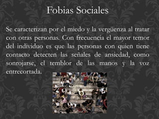 Fobias Sociales
Se caracterizan por el miedo y la vergüenza al tratar
con otras personas. Con frecuencia el mayor temor
del individuo es que las personas con quien tiene
contacto detecten las señales de ansiedad, como
sonrojarse, el temblor de las manos y la voz
entrecortada.
 