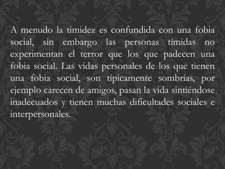 A menudo la timidez es confundida con una fobia
social, sin embargo las personas tímidas no
experimentan el terror que los que padecen una
fobia social. Las vidas personales de los que tienen
una fobia social, son típicamente sombrías, por
ejemplo carecen de amigos, pasan la vida sintiéndose
inadecuados y tienen muchas dificultades sociales e
interpersonales.
 