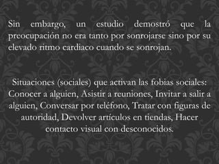 Sin embargo, un estudio demostró que la
preocupación no era tanto por sonrojarse sino por su
elevado ritmo cardiaco cuando se sonrojan.
Situaciones (sociales) que activan las fobias sociales:
Conocer a alguien, Asistir a reuniones, Invitar a salir a
alguien, Conversar por teléfono, Tratar con figuras de
autoridad, Devolver artículos en tiendas, Hacer
contacto visual con desconocidos.
 