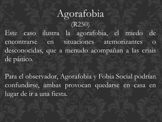 Agorafobia
(R250)
Este caso ilustra la agorafobia, el miedo de
encontrarse en situaciones atemorizantes o
desconocidas, que a menudo acompañan a las crisis
de pánico.
Para el observador, Agorafobia y Fobia Social podrían
confundirse, ambas provocan quedarse en casa en
lugar de ir a una fiesta.
 