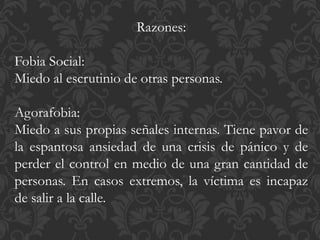 Razones:
Fobia Social:
Miedo al escrutinio de otras personas.
Agorafobia:
Miedo a sus propias señales internas. Tiene pavor de
la espantosa ansiedad de una crisis de pánico y de
perder el control en medio de una gran cantidad de
personas. En casos extremos, la víctima es incapaz
de salir a la calle.
 