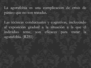 La agorafobia es una complicación de crisis de
pánico que no son tratadas.
Las técnicas conductuales y cognitivas, incluyendo
al exposición gradual a la situación a la que el
individuo teme, son eficaces para tratar la
agorafobia. (R251)
 