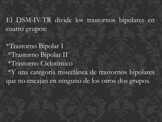 El DSM-IV-TR divide los trastornos bipolares en
cuatro grupos:
*Trastorno Bipolar I
*Trastorno Bipolar II
*Trastorno Ciclotímico
*Y una categoría miscelánea de trastornos bipolares
que no encajan en ninguno de los otros dos grupos.
 