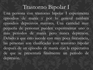 Trastorno Bipolar I
Una persona con trastorno bipolar I experimenta
episodios de manía y por lo general también
episodios depresivos mayores. Una cantidad muy
pequeña de personas pueden experimentar uno o
más periodos de manía pero nunca depresión.
Debido a que esto sucede con muy poca frecuencia,
las personas son clasificadas con trastorno bipolar
después de un episodio de manía con la expectativa
de que se presentará finalmente un periodo de
depresión.
 