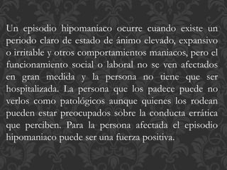 Un episodio hipomaniaco ocurre cuando existe un
periodo claro de estado de ánimo elevado, expansivo
o irritable y otros comportamientos maniacos, pero el
funcionamiento social o laboral no se ven afectados
en gran medida y la persona no tiene que ser
hospitalizada. La persona que los padece puede no
verlos como patológicos aunque quienes los rodean
pueden estar preocupados sobre la conducta errática
que perciben. Para la persona afectada el episodio
hipomaniaco puede ser una fuerza positiva.
 
