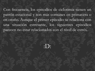 Con frecuencia, los episodios de ciclotimia tienen un
patrón estacional y son más comunes en primavera o
en otoño. Aunque el primer episodio se relaciona con
una situación estresante, los siguientes episodios
parecen no estar relacionados con el nivel de estrés.
:D:
 