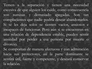 Temen a la separación y tienen una necesidad
excesiva de que alguien los cuide, como consecuencia
son sumisas y demasiado apegadas. Son tan
complacientes que nadie podría desear abandonarlos.
Si se les deja solos se sienten vacíos, ansiosos e
incapaces de funcionar. Pero aún si se encuentran en
una relación de dependencia estable, pueden sentir
ansiedad por perder a esa persona por muerte o
divorcio.
Se comportan de manera afectuosa y con admiración
hacia sus protectores, así la parte dominante se
sentirá útil, fuerte y competente, y deseará conservar
la relación.
 