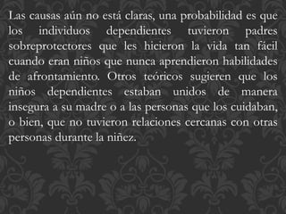 Las causas aún no está claras, una probabilidad es que
los individuos dependientes tuvieron padres
sobreprotectores que les hicieron la vida tan fácil
cuando eran niños que nunca aprendieron habilidades
de afrontamiento. Otros teóricos sugieren que los
niños dependientes estaban unidos de manera
insegura a su madre o a las personas que los cuidaban,
o bien, que no tuvieron relaciones cercanas con otras
personas durante la niñez.
 
