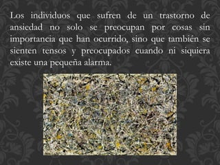Los individuos que sufren de un trastorno de
ansiedad no solo se preocupan por cosas sin
importancia que han ocurrido, sino que también se
sienten tensos y preocupados cuando ni siquiera
existe una pequeña alarma.
 