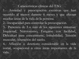 Características clínicas del TAG
1.- Ansiedad y preocupación excesivas que han
ocurrido al menos durante 6 meses y que afectan
muchas áreas de la vida de la persona.
2.- Incapacidad para controlar la preocupación.
3.- Presencia de 3 o más de los siguientes síntomas:
Inquietud, Nerviosismo, Fatigarse con facilidad,
Dificultad para concentrarse, Irritabilidad, Tensión
muscular, Alteración del sueño.
4.- Aflicción o deterioro considerable en la vida
social, ocupacional u otras áreas importantes de la
vida.
 