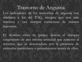 Trastorno de Angustia
Los indicadores de los trastornos de angustia son
similares a los del TAG, excepto que son más
intensos y casi siempre comienzan de manera
repentina.
El término crisis de pánico denota el abrupto
surgimiento de una intensa ansiedad que aumenta al
máximo, que se desencadena por la presencia de
estímulos particulares o pensamientos acerca de ellos.
 