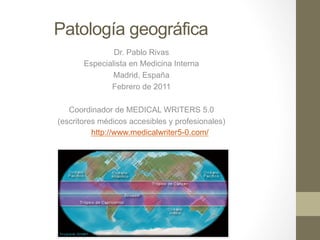 Patología geográfica
               Dr. Pablo Rivas
       Especialista en Medicina Interna
               Madrid, España
              Febrero de 2011

   Coordinador de MEDICAL WRITERS 5.0
(escritores médicos accesibles y profesionales)
          http://www.medicalwriter5-0.com/
 