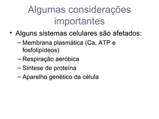 Algumas considerações
importantes
• Alguns sistemas celulares são afetados:
– Membrana plasmática (Ca, ATP e
fosfolipídeos)
– Respiração aeróbica
– Síntese de proteína
– Aparelho genético da célula
 