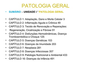 PATOLOGIA GERAL
• SUMÁRIO – UNIDADE I * PATOLOGIA GERAL
• CAPÍTULO 1: Adaptação, Dano e Morte Celular 3
• CAPÍTULO 2: Inflamação Aguda e Crônica 49
• CAPÍTULO 3: Tecido de Renovação e Reparações:
• Regeneração, Cicatrização e Fibrose 91
• CAPÍTULO 4: Disfunções Hemodinâmicas, Doença
Tromboembólica e Choque 125
• CAPÍTULO 5: Doenças Genéticas 153
• CAPÍTULO 6: Doenças da Imunidade 203
• CAPÍTULO 7: Neoplasia 281
• CAPÍTULO 8: Doenças Infecciosas 357
• CAPÍTULO 9: Patologia Nutricional e Ambiental 433
• CAPÍTULO 10: Doenças da Infância 491
 