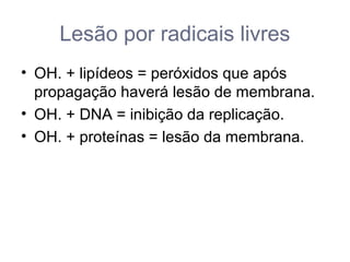 Lesão por radicais livres
• OH. + lipídeos = peróxidos que após
propagação haverá lesão de membrana.
• OH. + DNA = inibição da replicação.
• OH. + proteínas = lesão da membrana.
 