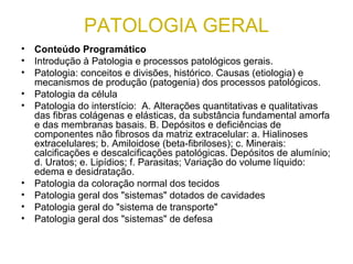 PATOLOGIA GERAL
• Conteúdo Programático
• Introdução à Patologia e processos patológicos gerais.
• Patologia: conceitos e divisões, histórico. Causas (etiologia) e
mecanismos de produção (patogenia) dos processos patológicos.
• Patologia da célula
• Patologia do interstício: A. Alterações quantitativas e qualitativas
das fibras colágenas e elásticas, da substância fundamental amorfa
e das membranas basais. B. Depósitos e deficiências de
componentes não fibrosos da matriz extracelular: a. Hialinoses
extracelulares; b. Amiloidose (beta-fibriloses); c. Minerais:
calcificações e descalcificações patológicas. Depósitos de alumínio;
d. Uratos; e. Lipídios; f. Parasitas; Variação do volume líquido:
edema e desidratação.
• Patologia da coloração normal dos tecidos
• Patologia geral dos "sistemas" dotados de cavidades
• Patologia geral do "sistema de transporte"
• Patologia geral dos "sistemas" de defesa
 