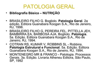 PATOLOGIA GERAL
• Bibliografia Básica – NUTRIÇÃO
• BRASILEIRO FILHO G. Bogliolo. Patologia Geral. 2a
edição. Editora Guanabara Koogan S.A., Rio de Janeiro,
RJ, 1998.
• BRASILEIRO FILHO G, PEREIRA FEL, PITTELLA JEH,
BAMBIRRA EA, BARBOSA AJA. Bogliolo. Patologia.
5a. Edição. Editora Guanabara Koogan S.A., Rio de
Janeiro, RJ, 1994.
• COTRAN RS, KUMAR V, ROBBINS SL - Robbins.
Patologia Estrutural e Funcional. 5a. Edição. Editora
Guanabara Koogan S.A., Rio de Janeiro, RJ, 1994.
• MONTENEGRO MR & FRANCO - Patologia. Processos
Gerais. 3a. Edição. Livraria Atheneu Editora, São Paulo,
SP, 1992
 