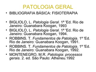 PATOLOGIA GERAL
• BIBLIOGRAFIA BÁSICA: FISIOTERAPIA
• BIGLIOLO, L. Patologia Geral. 1ª 'Ed. Rio de
Janeiro: Guanabara Koogan, 1993
• BIGLIOLO, L. Patologia Geral. 1ª 'Ed. Rio de
Janeiro: Guanabara Koogan, 1994.
• ROBBINS. T. Fundamentos de Patologia. 1ª 'Ed.
Rio de Janeiro: Guanabara Koogan, 1991.
• ROBBINS. T. Fundamentos de Patologia. 1ª 'Ed.
Rio de Janeiro: Guanabara Koogan, 1992.
• MONTENEGRO, M.R. Patologia: processos
gerais. 2. ed. São Paulo: Atheneu.1992
 