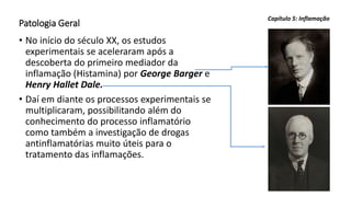 Patologia Geral
• No início do século XX, os estudos
experimentais se aceleraram após a
descoberta do primeiro mediador da
inflamação (Histamina) por George Barger e
Henry Hallet Dale.
• Daí em diante os processos experimentais se
multiplicaram, possibilitando além do
conhecimento do processo inflamatório
como também a investigação de drogas
antinflamatórias muito úteis para o
tratamento das inflamações.
Capítulo 5: Inflamação
 