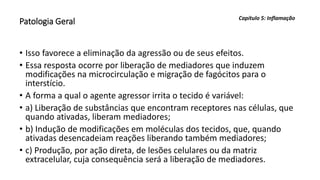 Patologia Geral
• Isso favorece a eliminação da agressão ou de seus efeitos.
• Essa resposta ocorre por liberação de mediadores que induzem
modificações na microcirculação e migração de fagócitos para o
interstício.
• A forma a qual o agente agressor irrita o tecido é variável:
• a) Liberação de substâncias que encontram receptores nas células, que
quando ativadas, liberam mediadores;
• b) Indução de modificações em moléculas dos tecidos, que, quando
ativadas desencadeiam reações liberando também mediadores;
• c) Produção, por ação direta, de lesões celulares ou da matriz
extracelular, cuja consequência será a liberação de mediadores.
Capítulo 5: Inflamação
 