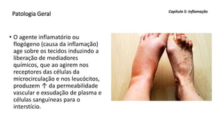 Patologia Geral
• O agente inflamatório ou
flogógeno (causa da inflamação)
age sobre os tecidos induzindo a
liberação de mediadores
químicos, que ao agirem nos
receptores das células da
microcirculação e nos leucócitos,
produzem ↑ da permeabilidade
vascular e exsudação de plasma e
células sanguíneas para o
interstício.
Capítulo 5: Inflamação
 