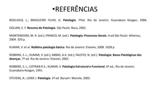 •REFERÊNCIAS
BOGLIOLO, L.; BRASILEIRO FILHO, G. Patologia. 7ªed. Rio de Janeiro: Guanabara Koogan, 2006.
GOLJAN, E. F. Resumo de Patologia. São Paulo: Roca, 2002.
MONTENEGRO, M. R. (ed.); FRANCO, M. (ed.). Patologia: Processos Gerais. 4.ed São Paulo: Atheneu,
2004. 320 p.
KUMAR, V. et al. Robbins patologia básica. Rio de Janeiro: Elsevier, 2008. 1028 p.
ROBBINS, S. L.; KUMAR, V. (ed.); ABBAS, A.K. (ed.); FAUSTO, N. (ed.). Patologia: Bases Patológicas das
doenças. 7ª ed. Rio de Janeiro: Elsevier, 2005.
ROBBINS, S. L.; COTRAN R.S.; KUMAR, V. Patologia Estrutural e Funcional. 6ª ed., Rio de Janeiro:
Guanabara Koogan, 1991.
STEVENS, A.; LOWE J. Patologia. 2ª ed. Barueri: Manole, 2002.
 