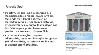 Patologia Geral
• Os estímulos que levam à liberação dos
mediadores dessa reação, levam também
(de modo mais lento) à liberação de
mediadores com efeitos antinflamatórios,
responsáveis pela redução da exsudação dos
leucócitos e pela proteção contra os
possíveis efeitos lesivos dessas células.
• Assim cessada a ação do agente
inflamatório, reduz-se a liberação de agentes
pró-inflamatórios, passando a predominar
os agentes antinflamatórios.
Capítulo 5: Inflamação
Resolução do processo inflamatório:
Remoção dos micróbios, células mortas e debridação
Restauração da integridade e perfusão vascular
Regeneração do tecido
Remissão da febre (aumento de temperatura)
Alívio da dor
 