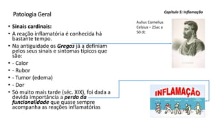 Patologia Geral
• Sinais cardinais:
• A reação inflamatória é conhecida há
bastante tempo.
• Na antiguidade os Gregos já a definiam
pelos seus sinais e sintomas típicos que
são:
• - Calor
• - Rubor
• - Tumor (edema)
• - Dor
• Só muito mais tarde (séc. XIX), foi dada a
devida importância a perda da
funcionalidade que quase sempre
acompanha as reações inflamatórias
Capítulo 5: Inflamação
Aulius Cornelius
Celsius – 25ac a
50 dc
 