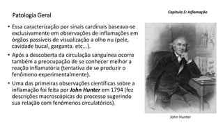 Patologia Geral
• Essa caracterização por sinais cardinais baseava-se
exclusivamente em observações de inflamações em
órgãos passíveis de visualização a olho nu (pele,
cavidade bucal, garganta. etc...).
• Após a descoberta da circulação sanguínea ocorre
também a preocupação de se conhecer melhor a
reação inflamatória (tentativa de se produzir o
fenômeno experimentalmente).
• Uma das primeiras observações científicas sobre a
inflamação foi feita por John Hunter em 1794 (fez
descrições macroscópicas do processo sugerindo
sua relação com fenômenos circulatórios).
Capítulo 5: Inflamação
John Hunter
 