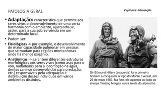 PATOLOGIA GERAL
• Adaptação: característica que permite aos
seres vivos o desenvolvimento de uma certa
harmonia com o ambiente, ajustando-se,
assim, para a sua sobrevivência em um
determinado local.
• Podem ser:
• Fisiológicas -> por exemplo, o desenvolvimento
de maior capacidade pulmonar em pessoas
que se mudam para regiões montanhosas
onde há menos oxigênio.
• Anatômicas -> garantem diferentes estruturas
morfológicas aos seres vivos (como asas para o
voo, nadadeiras para a locomoção na água,
dentes caninos desenvolvidos para predação,
etc.) responsáveis pela adequação e
distribuição desses indivíduos em vários
ambientes distintos.
Capítulo I: Introdução
Sir Edmund Hillary (esquerda) foi o primeiro
homem a conquistar o topo do Monte Everest, em
29 de maio 1953. Na foto, ele aparece ao lado do
sherpa Tenzing Norgay, outra lenda do alpinismo
 