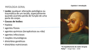 PATOLOGIA GERAL
• Lesão: qualquer alteração patológica ou
traumática de um tecido, especialmente
quando acarreta perda de função de uma
parte do corpo.
• Causas de lesões:
• hipóxia
• agentes físicos
• agentes químicos (terapêuticos ou não)
• agentes infecciosos
• reações imunológicas
• distúrbios genéticos
• distúrbios nutricionais
Capítulo I: Introdução
“O empalhamento do nobre Gergely
Paksy” – Grigor Baxi - 1550
 