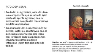 PATOLOGIA GERAL
• Em todas as agressões, as lesões tem
um componente que resulta da ação
direta do agente agressor, ou em
decorrência da ação dos mecanismos
de defesa acionados.
• Em muitas lesões os mecanismos de
defesa, inatos ou adaptativos, são os
principais responsáveis pela lesão
(ex: infecções onde os mecanismos
imunitários contra o agente
infeccioso lesam também o tecido
sadio).
Capítulo I: Introdução
“O velho e seu neto” – Domenico Girlandaio – 1490 – A
rinofima é uma lesão uma afecção do nariz que se
caracteriza por um aspecto inchado, bulboso e
grosseiro, causado por uma infiltração granulomatosa
originada pela progressão da acne rosácea.
 