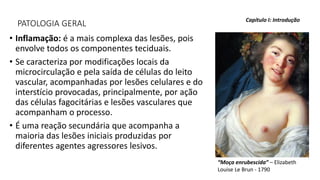 PATOLOGIA GERAL
• Inflamação: é a mais complexa das lesões, pois
envolve todos os componentes teciduais.
• Se caracteriza por modificações locais da
microcirculação e pela saída de células do leito
vascular, acompanhadas por lesões celulares e do
interstício provocadas, principalmente, por ação
das células fagocitárias e lesões vasculares que
acompanham o processo.
• É uma reação secundária que acompanha a
maioria das lesões iniciais produzidas por
diferentes agentes agressores lesivos.
Capítulo I: Introdução
“Moça enrubescida” – Elizabeth
Louise Le Brun - 1790
 