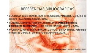 REFERÊNCIAS BIBLIOGRÁFICAS
• BOGLIOLO, Luigi; BRASILEIRO FILHO, Geraldo. Patologia. 6. ed. Rio de
Janeiro : Guanabara Koogan, 2000.
• ROBBINS, Stanley L. (Stanley Leonard) et al. Patologia: bases
patológicas das doenças. 7. ed. Rio de Janeiro : Elsevier, 2005.
• MONTENEGRO, Mario R.; BACCHI, Carlos E.; BRITO, Thales. Patologia
Processos Gerais. 5. ed. São Paulo: Atheneu, 2010.
“A cabeça grotesca” Leonardo da Vinci - 1494
 