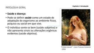PATOLOGIA GERAL
• Saúde e doença:
• Pode-se definir saúde como um estado de
adaptação do organismo ao ambiente físico,
psíquico ou social em que vive.
• O indivíduo sente-se bem (saúde subjetiva) e
não apresenta sinais ou alterações orgânicas
evidentes (saúde objetiva).
Capítulo I: Introdução
“A bela Liseuse” – Leon Francois Comerre
- 1916
 