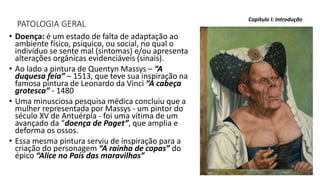 PATOLOGIA GERAL
• Doença: é um estado de falta de adaptação ao
ambiente físico, psíquico, ou social, no qual o
indivíduo se sente mal (sintomas) e/ou apresenta
alterações orgânicas evidenciáveis (sinais).
• Ao lado a pintura de Quentyn Massys – “A
duquesa feia” – 1513, que teve sua inspiração na
famosa pintura de Leonardo da Vinci “A cabeça
grotesca” - 1480
• Uma minusciosa pesquisa médica concluiu que a
mulher representada por Massys - um pintor do
século XV de Antuérpia - foi uma vítima de um
avançado da “doença de Paget”, que amplia e
deforma os ossos.
• Essa mesma pintura serviu de inspiração para a
criação do personagem “A rainha de copas” do
épico “Alice no País das maravilhas”
Capítulo I: Introdução
 