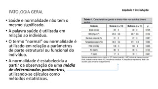 PATOLOGIA GERAL
• Saúde e normalidade não tem o
mesmo significado.
• A palavra saúde é utilizada em
relação ao indivíduo.
• O termo “normal” ou normalidade é
utilizado em relação a parâmetros
de parte estrutural ou funcional do
indivíduo.
• A normalidade é estabelecida a
partir da observação de uma média
de determinados parâmetros,
utilizando-se cálculos como
métodos estatísticos.
Capítulo I: Introdução
 