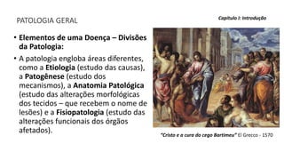 PATOLOGIA GERAL
• Elementos de uma Doença – Divisões
da Patologia:
• A patologia engloba áreas diferentes,
como a Etiologia (estudo das causas),
a Patogênese (estudo dos
mecanismos), a Anatomia Patológica
(estudo das alterações morfológicas
dos tecidos – que recebem o nome de
lesões) e a Fisiopatologia (estudo das
alterações funcionais dos órgãos
afetados).
Capítulo I: Introdução
“Cristo e a cura do cego Bartimeu” El Grecco - 1570
 