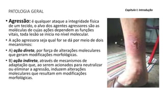 PATOLOGIA GERAL
• Agressão: é qualquer ataque a integridade física
de um tecido, o alvo dos agentes agressores são as
moléculas de cujas ações dependem as funções
vitais, toda lesão se inicia no nível molecular.
• A ação agressora seja qual for se dá por meio de dois
mecanismos:
• A) ação direta, por força de alterações moleculares
que geram modificações morfológicas.
• B) ação indireta, através de mecanismos de
adaptação que, ao serem acionados para neutralizar
ou eliminar a agressão, induzem alterações
moleculares que resultam em modificações
morfológicas.
Capítulo I: Introdução
 