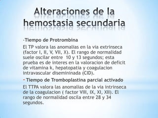 -Tiempo de Protrombina
El TP valora las anomalias en la via extrinseca
(factor I, II, V, VII, X). El rango de normalidad
suele oscilar entre 10 y 13 segundos; esta
prueba es de interes en la valoracion de deficit
de vitamina k, hepatopatia y coagulacion
intravascular disemininada (CID).
- Tiempo de Tromboplastina parcial activado
El TTPA valora las anomalias de la via intrinseca
de la coagulacion ( factor VIII, IX, XI, XII). El
rango de normalidad oscila entre 28 y 34
segundos.
 
