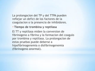 La prolongacion del TP y del TTPA pueden
reflejar un defict de los factores de la
coagulacion o la presencia de inhibidores.
- Tiempo de trombina y reptilasa
El TT y reptilasa miden la conversion de
fibrinogeno a fibrina y la formacion del coagulo
por trombina y reptilasa. La prolongacion de
estas pruebas puede deberse a
hipofibrinogenemia o disfibrinogenemia
(fibrinogeno anormal).
 