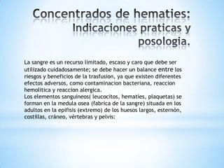 La sangre es un recurso limitado, escaso y caro que debe ser
utilizado cuidadosamente; se debe hacer un balance entre los
riesgos y beneficios de la trasfusion, ya que existen diferentes
efectos adversos, como contaminacion bacteriana, reaccion
hemolitica y reaccion alergica.
Los elementos sanguineos( leucocitos, hematies, plaquetas) se
forman en la medula osea (fabrica de la sangre) situada en los
adultos en la epifisis (extremo) de los huesos largos, esternón,
costillas, cráneo, vértebras y pelvis:
 