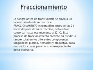 La sangre antes de transfundirla se envía a un
laboratorio donde se realiza el
FRACCIONAMIENTO (separación) antes de las 24
horas después de su extracción, debiéndose
conservar hasta ese momento a 22º C. Este
proceso de fraccionamiento consiste en dividir la
sangre total en los diferentes componentes
sanguíneos: plasma, hematíes y plaquetas, cada
uno de los cuales pasan a su correspondiente
bolsa accesoria.
 