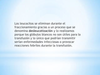 Los leucocitos se eliminan durante el
fraccionamiento gracias a un proceso que se
denomina desleucotización y lo realizamos
porque los glóbulos blancos no son útiles para la
transfusión y lo único que podrían transmitir
serían enfermedades infecciosas o provocar
reacciones febriles durante la transfusión.
 
